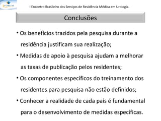 I Encontro Brasileiro dos Serviços de Residência Médica em Urologia.   Os benefícios trazidos pela pesquisa durante a  residência justificam sua realização;  Medidas de apoio à pesquisa ajudam a melhorar  as taxas de publicação pelos residentes; Os componentes específicos do treinamento dos  residentes para pesquisa não estão definidos; Conhecer a realidade de cada país é fundamental  para o desenvolvimento de medidas específicas. Conclusões 