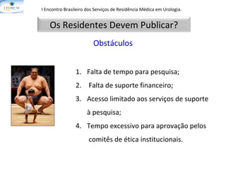 Falta de tempo para pesquisa; Falta de suporte financeiro; Acesso limitado aos serviços de suporte à pesquisa; Tempo excessivo para aprovação pelos  comitês de ética institucionais. I Encontro Brasileiro dos Serviços de Residência Médica em Urologia.   Obstáculos Os Residentes Devem Publicar? 