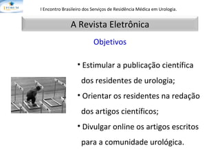 I Encontro Brasileiro dos Serviços de Residência Médica em Urologia.   Objetivos Estimular a publicação científica  dos residentes de urologia;  Orientar os residentes na redação  dos artigos científicos; Divulgar online os artigos escritos  para a comunidade urológica. A Revista Eletrônica 
