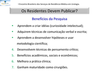 I Encontro Brasileiro dos Serviços de Residência Médica em Urologia.   Aprendem a criar idéias (curiosidade intelectual); Adquirem técnicas de comunicação verbal e escrita; Aprendem a desenvolver hipóteses e usar  metodologia científica; 4.   Desenvolvem técnicas de pensamento crítico; 5.  Benefícios acadêmicos, sociais e econômicos; 6.  Melhora a prática clínica; 7.  Ganham maturidade como cirurgiões. Benefícios da Pesquisa Os Residentes Devem Publicar? 
