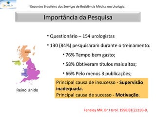 I Encontro Brasileiro dos Serviços de Residência Médica em Urologia.   Feneley MR.  Br J Urol. 1998;81(2):193-8. Questionário – 154 urologistas 130 (84%) pesquisaram durante o treinamento: 76% Tempo bem gasto; 58% Obtiveram títulos mais altos; 66% Pelo menos 3 publicações; 69% Pelo menos 5 apresentações. Reino Unido Principal causa de insucesso -  Supervisão inadequada. Principal causa de sucesso -  Motivação . Importância da Pesquisa 