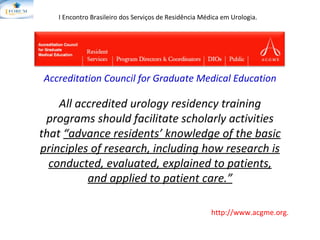 All accredited urology residency training programs  should facilitate scholarly activities that  “advance residents’ knowledge of the basic principles of research, including how research is conducted, evaluated, explained to patients, and applied to  patient care.” Accreditation Council for Graduate Medical Education http://www.acgme.org. I Encontro Brasileiro dos Serviços de Residência Médica em Urologia.   Accreditation Council for Graduate Medical Education 