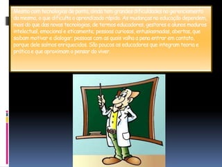 Mesmo com tecnologias de ponta, ainda tem grandes dificuldades no gerenciamento da mesma, o que dificulta o aprendizado rápido. As mudanças na educação dependem, mais do que das novas tecnologias, de termos educadores, gestores e alunos maduros intelectual, emocional e eticamente; pessoas curiosas, entusiasmadas, abertas, que saibam motivar e dialogar; pessoas com as quais valha a pena entrar em contato, porque dele saímos enriquecidos. São poucos os educadores que integram teoria e prática e que aproximam o pensar do viver.
