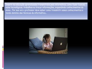 Inserir na educação aprendizados transmitidos pela informática, como fazer buscas, aulas tecnológicas, trabalhos ou trocar informações, expandindo conhecimentos do aluno... Por sua vez o professor deve saber como transmitir esses conhecimentos e tendo domínio das técnicas da informática...
