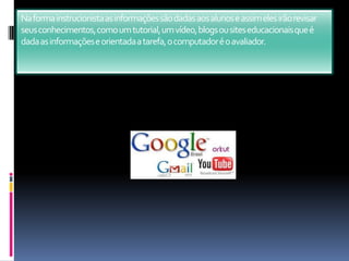 Na forma instrucionista as informações são dadas aos alunos e assim eles irão revisar seus conhecimentos, como um tutorial, um vídeo, blogs ou sites educacionais que é dada as informações e orientada a tarefa, o computador é o avaliador.