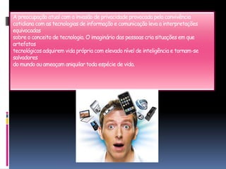 A preocupação atual com a invasão de privacidade provocada pela convivênciacotidiana com as tecnologias de informação e comunicação leva a interpretações equivocadassobre o conceito de tecnologia. O imaginário das pessoas cria situações em que artefatostecnológicos adquirem vida própria com elevado nível de inteligência e tornam-se salvadoresdo mundo ou ameaçam aniquilar toda espécie de vida.