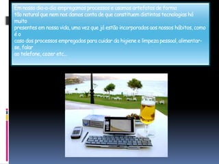 Em nosso dia-a-dia empregamos processos e usamos artefatos de formatão natural que nem nos damos conta de que constituem distintas tecnologias há muitopresentes em nossa vida, uma vez que já estão incorporados aos nossos hábitos, como é ocaso dos processos empregados para cuidar da higiene e limpeza pessoal, alimentar-se, falarao telefone, cozer etc...