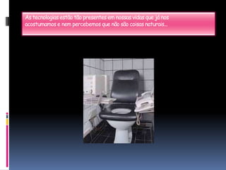 As tecnologias estão tão presentes em nossas vidas que já nosacostumamos e nem percebemos que não são coisas naturais...