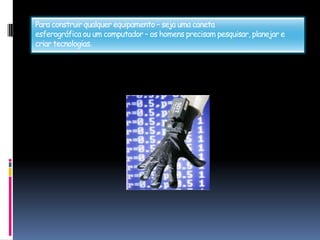 Para construir qualquer equipamento – seja uma canetaesferográfica ou um computador – os homens precisam pesquisar, planejar e criar tecnologias.