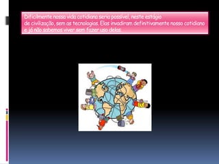 Dificilmente nossa vida cotidiana seria possível, neste estágiode civilização, sem as tecnologias. Elas invadiram definitivamente nosso cotidiano e já não sabemos viver sem fazer uso delas.