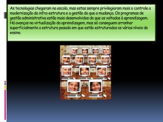 As tecnologias chegaram na escola, mas estas sempre privilegiaram mais o controle a modernização da infra-estrutura e a gestão do que a mudança. Os programas de gestão administrativa estão mais desenvolvidos do que os voltados à aprendizagem. Há avanços na virtualização da aprendizagem, mas só conseguem arranhar superficialmente a estrutura pesada em que estão estruturados os vários níveis de ensino.