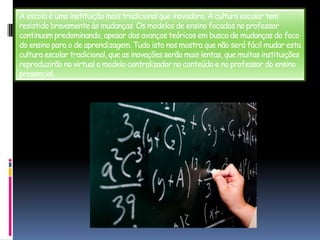 A escola é uma instituição mais tradicional que inovadora. A cultura escolar tem resistido bravamente às mudanças. Os modelos de ensino focados no professor continuam predominando, apesar dos avanços teóricos em busca de mudanças do foco do ensino para o de aprendizagem. Tudo isto nos mostra que não será fácil mudar esta cultura escolar tradicional, que as inovações serão mais lentas, que muitas instituições reproduzirão no virtual o modelo centralizador no conteúdo e no professor do ensino presencial.