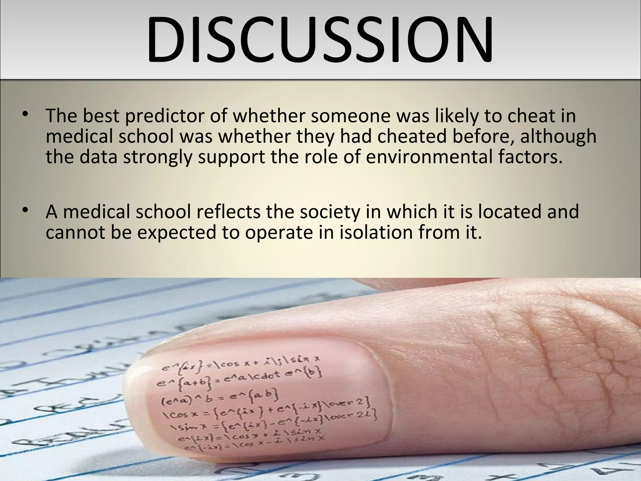 DISCUSSIONDISCUSSION
• The best predictor of whether someone was likely to cheat in
medical school was whether they had cheated before, although
the data strongly support the role of environmental factors.
• A medical school reflects the society in which it is located and
cannot be expected to operate in isolation from it.
 