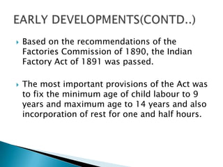    Based on the recommendations of the
    Factories Commission of 1890, the Indian
    Factory Act of 1891 was passed.

   The most important provisions of the Act was
    to fix the minimum age of child labour to 9
    years and maximum age to 14 years and also
    incorporation of rest for one and half hours.
 