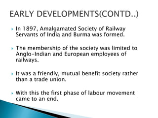    In 1897, Amalgamated Society of Railway
    Servants of India and Burma was formed.

   The membership of the society was limited to
    Anglo-Indian and European employees of
    railways.

   It was a friendly, mutual benefit society rather
    than a trade union.

   With this the first phase of labour movement
    came to an end.
 