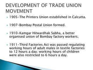    1905-The Printers Union established in Calcutta.

   1907-Bombay Postal Union formed.

   1910-Kamgar Hitwardhak Sabha, a better
    organised union of Bombay factory workers.

   1911-Third Factories Act was passed regulating
    working hours of adult males in textile factories
    to 12 hours a day; working hours of children
    were also restricted to 6 hours a day.
 
