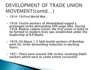    1914-19:First World War.

   1918-Textile workers of Ahmedabad waged a
    prolonged strike demanding 50% wage hike. During
    1918, Madras Labour Union, the first union in India to
    be formed in modern lines was established under the
    leadership of B.P.Wadia

   1919-20:About 1.5 lakh textile workers of Bombay
    went for strike demanding reduction in working
    hours.

   1921-There were around 396 strikes involving 6lakh
    workers which were to some extent successful.
 