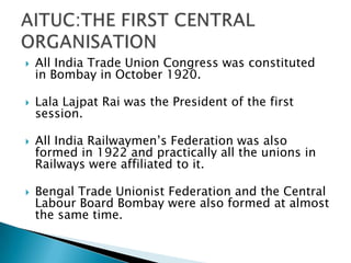    All India Trade Union Congress was constituted
    in Bombay in October 1920.

   Lala Lajpat Rai was the President of the first
    session.

   All India Railwaymen’s Federation was also
    formed in 1922 and practically all the unions in
    Railways were affiliated to it.

   Bengal Trade Unionist Federation and the Central
    Labour Board Bombay were also formed at almost
    the same time.
 