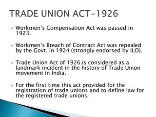    Workmen’s Compensation Act was passed in
    1923.

   Workmen’s Breach of Contract Act was repealed
    by the Govt. in 1924 (strongly endorsed by ILO).

   Trade Union Act of 1926 is considered as a
    landmark incident in the history of Trade Union
    movement in India.

   For the first time this act provided for the
    registration of trade unions and to define law for
    the registered trade unions.
 