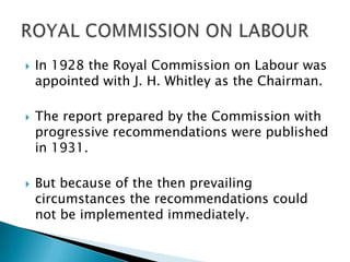    In 1928 the Royal Commission on Labour was
    appointed with J. H. Whitley as the Chairman.

   The report prepared by the Commission with
    progressive recommendations were published
    in 1931.

   But because of the then prevailing
    circumstances the recommendations could
    not be implemented immediately.
 