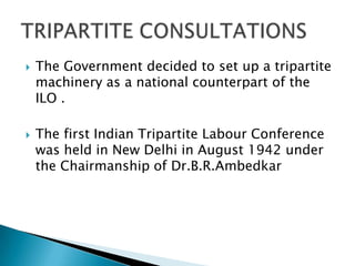    The Government decided to set up a tripartite
    machinery as a national counterpart of the
    ILO .

   The first Indian Tripartite Labour Conference
    was held in New Delhi in August 1942 under
    the Chairmanship of Dr.B.R.Ambedkar
 