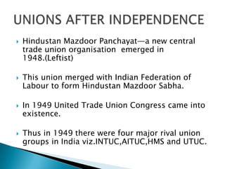    Hindustan Mazdoor Panchayat—a new central
    trade union organisation emerged in
    1948.(Leftist)

   This union merged with Indian Federation of
    Labour to form Hindustan Mazdoor Sabha.

   In 1949 United Trade Union Congress came into
    existence.

   Thus in 1949 there were four major rival union
    groups in India viz.INTUC,AITUC,HMS and UTUC.
 