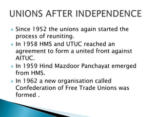    Since 1952 the unions again started the
    process of reuniting.
   In 1958 HMS and UTUC reached an
    agreement to form a united front against
    AITUC.
   In 1959 Hind Mazdoor Panchayat emerged
    from HMS.
   In 1962 a new organisation called
    Confederation of Free Trade Unions was
    formed .
 