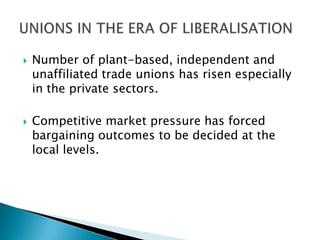    Number of plant-based, independent and
    unaffiliated trade unions has risen especially
    in the private sectors.

   Competitive market pressure has forced
    bargaining outcomes to be decided at the
    local levels.
 