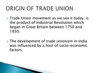    Trade Union movement as we see it today, is
    the product of Industrial Revolution which
    began in Great Britain between 1750 and
    1850.

   The development of trade unionism in India
    was influenced by a host of socio-economic
    factors.
 