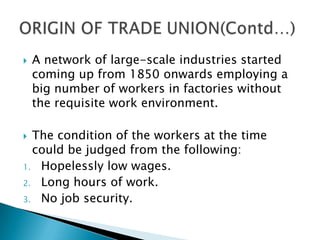    A network of large-scale industries started
    coming up from 1850 onwards employing a
    big number of workers in factories without
    the requisite work environment.

 The condition of the workers at the time
  could be judged from the following:
1. Hopelessly low wages.
2. Long hours of work.
3. No job security.
 