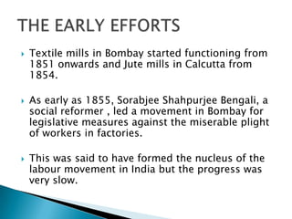    Textile mills in Bombay started functioning from
    1851 onwards and Jute mills in Calcutta from
    1854.

   As early as 1855, Sorabjee Shahpurjee Bengali, a
    social reformer , led a movement in Bombay for
    legislative measures against the miserable plight
    of workers in factories.

   This was said to have formed the nucleus of the
    labour movement in India but the progress was
    very slow.
 