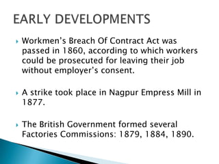    Workmen’s Breach Of Contract Act was
    passed in 1860, according to which workers
    could be prosecuted for leaving their job
    without employer’s consent.

   A strike took place in Nagpur Empress Mill in
    1877.

   The British Government formed several
    Factories Commissions: 1879, 1884, 1890.
 