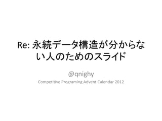 Re: 永続データ構造が分からな
    い人のためのスライド
                 @qnighy
  Competitive Programing Advent Calendar 2012
 