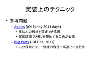 実装上のテクニック
• 参考問題
 – Apples (JOI Spring 2011 day4)
    • 実は木の形状を固定できる例
    • 遅延評価でメモリを節約する工夫が必要
 – Bug Party (JOI Final 201...