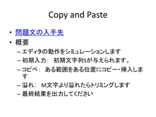 Copy and Paste
• 問題文の入手先
• 概要
 – エディタの動作をシミュレーションします
 – 初期入力： 初期文字列Sが与えられます。
 – コピペ： ある範囲をある位置にコピー・挿入しま
   す
 – 溢れ： M文字より溢...