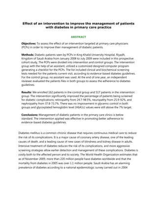 Effect of an intervention to improve the management of patients
                  with diabetes in primary care practice


                                            ABSTRACT

  Objectives: To assess the effect of an intervention targeted at primary care physicians
  (PCPs) in order to improve their management of diabetic patients.

  Methods: Diabetic patients seen by PCPs in King Khalid University Hospital, Riyadh,
  Kingdom of Saudi Arabia from January 2008 to July 2009 were included in this prospective
  cohort study. The PCPs were divided into intervention and control groups. The intervention
  group with the help of an assistant, utilized a customized designed computer program
  generating a checklist for the PCPs. The list included clinical and biochemical screening
  tests needed for the patients current visit, according to evidence-based diabetes guidelines.
  For the control group, no assistant was used. At the end of one year, an independent
  reviewer evaluated the patients files in both groups to assess the adherence to diabetes
  guidelines.

  Results: We enrolled 162 patients in the control group and 517 patients in the intervention
  group. The intervention significantly improved the percentage of patients being screened
  for diabetic complications; retinopathy from 24.7-98.5%, neuropathy from 25.9-92%, and
  nephropathy from 37.8-73.7%. There was no improvement in glycemic control in both
  groups and glycosylated hemoglobin level (HbA1c) values were still above the 7% target.

  Conclusions: Management of diabetic patients in the primary care clinics is below
  standard. The intervention applied was effective in promoting better adherence to
  evidence-based diabetes guidelines.


Diabetes mellitus is a common chronic disease that requires continuous medical care to reduce
the risk of its complications. It is a major cause of coronary artery disease, one of the leading
causes of death, and a leading cause of new cases of blindness and kidney disease in adults.
Intensive treatment of diabetes reduces the risk of its complications, and more aggressive
screening strategies allow earlier detection and management of these complications. Diabetes is
costly both to the affected person and to society. The World Health Organization estimates that
as of November 2009, more than 220 million people have diabetes worldwide and that the
mortality from diabetes in 2005 was over 1.1 million people. Saudi Arabia has an alarming
prevalence of diabetes according to a national epidemiologic survey carried out in 2004
 