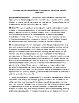 Inter-departmental relationships as a threat to patient safety in the operating
                                     department


Design/methodology/approach – Ethnographic research methods were used, with
observations of the operating department setting for 18 month and interviews with 80
members of hospital staff. The setting for the study was the Operating Department of
a large teaching hospital in the North-West of England.

Methods..This paper is based upon an ethnographic study carried out between 2003
and 2004 in the operating department of a single large teaching hospital in northern
England. We used standard ethnographic research methods to investigate social,
cultural and organizational issues related to patient safety within this setting,
including observations, informal and formal interviewing and documentary analysis
.ethical approval was obtained in advance of the study through the Local Research
Ethics Committee and participants were informed of the study's objectives.

We carried out non-participatory observations within the operating department on a
daily basis for 18 months. These observations took place in various locations, such as
staff rooms, management meetings, corridors, reception areas and various clinical
settings, including ten operating theatres with adjoining anesthetic rooms and two
recovery areas. From these findings we also made observations of other hospital
settings related to the work of the operating department, including outpatient clinics,
surgical wards and laboratory services. From these observations we were able to “map”
the organizational networks, processes and relationships that contributed to the work
of the operating department, including a record of recurrent “bottlenecks” “crisis
points” and “breakdowns” in the planned or designated working arrangements as
perceived by staff members. A further period of observations was undertaken to
better understand how these organizational issues affected the routines and patterns
of work within the operating theatre. Our observations were recorded in field journals
together with reflective notebooks.

Alongside our observations we interviewed those involved in the work of the operating
department both formally and informally. Informal interviews were carried out in situ
whilst making our observations and involved opportunistic chats and conversations
with staff members. These were used to clarify and further understand work activities
and were recorded alongside our observational records. We also interviewed 80
members of hospital staff more formally outside the immediate work setting, including
14 consultant-grade surgeons of mixed specialty, 12 consultant-grade anesthetists, 14
 