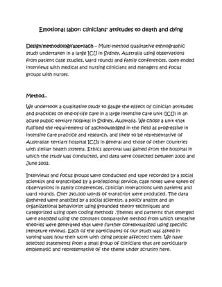 Emotional labor: clinicians' attitudes to death and dying


Design/methodology/approach – Multi-method qualitative ethnographic
study undertaken in a large ICU in Sydney, Australia using observations
from patient case studies, ward rounds and family conferences, open ended
interviews with medical and nursing clinicians and managers and focus
groups with nurses.



Method..

We undertook a qualitative study to gauge the effect of clinician attitudes
and practices on end-of-life care in a large intensive care unit (ICU) in an
acute public tertiary hospital in Sydney, Australia. We chose a unit that
fulfilled the requirements of aacknowledged in the field as progressive in
intensive care practice and research, and likely to be representative of
Australian tertiary hospital ICUs in general and those of other countries
with similar health systems. Ethics approval was gained from the hospital in
which the study was conducted, and data were collected between 2000 and
June 2002.

Interviews and focus groups were conducted and tape recorded by a social
scientist and transcribed by a professional service; case notes were taken of
observations in family conferences, clinician interactions with patients and
ward rounds. Over 240,000 words of transcript were produced. The data
gathered were analyzed by a social scientist, a policy analyst and an
organizational behaviorist using grounded theory techniques and
categorized using open coding methods .Themes and patterns that emerged
were analyzed using the constant comparative method from which tentative
theories were generated that were further contextualized using specific
literature reviews. Each of the participants of our study was asked in
varying ways how their work with dying people affected them. We have
selected statements from a small group of clinicians that are particularly
emblematic and representative of the theme under scrutiny here.
 