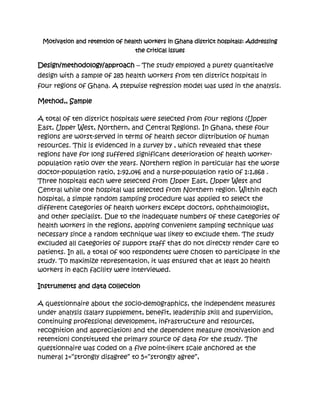 Motivation and retention of health workers in Ghana district hospitals: Addressing
                                 the critical issues

Design/methodology/approach – The study employed a purely quantitative
design with a sample of 285 health workers from ten district hospitals in
four regions of Ghana. A stepwise regression model was used in the analysis.

Method,, Sample

A total of ten district hospitals were selected from four regions (Upper
East, Upper West, Northern, and Central Regions). In Ghana, these four
regions are worst-served in terms of health sector distribution of human
resources. This is evidenced in a survey by , which revealed that these
regions have for long suffered significant deterioration of health worker-
population ratio over the years. Northern region in particular has the worse
doctor-population ratio, 1:92,046 and a nurse-population ratio of 1:1,868 .
Three hospitals each were selected from Upper East, Upper West and
Central while one hospital was selected from Northern region. Within each
hospital, a simple random sampling procedure was applied to select the
different categories of health workers except doctors, ophthalmologist,
and other specialist. Due to the inadequate numbers of these categories of
health workers in the regions, applying convenient sampling technique was
necessary since a random technique was likely to exclude them. The study
excluded all categories of support staff that do not directly render care to
patients. In all, a total of 400 respondents were chosen to participate in the
study. To maximize representation, it was ensured that at least 20 health
workers in each facility were interviewed.

Instruments and data collection

A questionnaire about the socio-demographics, the independent measures
under analysis (salary supplement, benefit, leadership skill and supervision,
continuing professional development, infrastructure and resources,
recognition and appreciation) and the dependent measure (motivation and
retention) constituted the primary source of data for the study. The
questionnaire was coded on a five point-likert scale anchored at the
numeral 1=“strongly disagree” to 5=“strongly agree”,
 