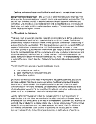 Defining and measuring productivity in the public sector: managerial perceptions

Design/methodology/approach – The approach is both theoretical and empirical. The
first part is a literature review of research concerning public sector productivity. The
second part presents findings of empirical research that is based on interviews and
workshops with municipal authorities representing: special healthcare services; basic
healthcare and social services, and educational services. The research was carried out
in the Päijät-Häme region, Finland.

5.1 Methods of the case study

This case study is based on empirical research concerning how to define and measure
productivity in the public sector, especially in the municipal context. Findings are
presented of research on how different actors approach the concept and meaning of
productivity in the public sector. This case study concentrates on one specific Finnish
region – Päijät-Häme, where municipal officials in managerial positions in three
different spheres of authority were interviewed. The research themes looked into are
how the municipal officials define productivity, and how productivity is measured and
should be measured and improved, according to them. The Päijät-Häme region has
faced many public sector reforms during the last few years – for example setting up of
a social affairs and health district – following the principles of purchaser-provider-
model.

The three different spheres of authority focused on are:

   1. special healthcare services;
   2. basic healthcare and social services; and
   3. Educational services.

In Finland, the municipalities need to take care of educational services, social care
services and basic healthcare services, as well as fund hospitals providing special
healthcare. Changes related to the ageing population, growth of service needs,
diminishing labor force and increasing age dependency ratio affect especially these
three spheres of authority. If the municipalities wish to maintain a large amount of
public services, it is necessary to look into these three spheres.

All the eight interviewees worked at the managerial level in their municipality or
organization. The interviews were semi-structured to explore interviewees' views on
how they see that productivity is defined in their sphere of authority, how it should be
defined, how productivity is measured and how it should be measured. The interviews
lasted for about one hour, and they were recorded and transcribed. In this study,
differences between the three spheres of authority are not focused on; on the
contrary, we search for similarities that are common in each sphere of authority.
 