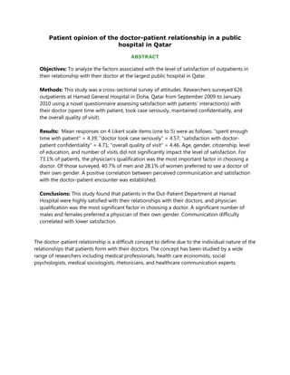 Patient opinion of the doctor-patient relationship in a public
                            hospital in Qatar

                                             ABSTRACT

  Objectives: To analyze the factors associated with the level of satisfaction of outpatients in
  their relationship with their doctor at the largest public hospital in Qatar.

  Methods: This study was a cross-sectional survey of attitudes. Researchers surveyed 626
  outpatients at Hamad General Hospital in Doha, Qatar from September 2009 to January
  2010 using a novel questionnaire assessing satisfaction with patients’ interaction(s) with
  their doctor (spent time with patient, took case seriously, maintained confidentiality, and
  the overall quality of visit).

  Results: Mean responses on 4 Likert scale items (one to 5) were as follows: "spent enough
  time with patient" = 4.39; "doctor took case seriously" = 4.57; "satisfaction with doctor-
  patient confidentiality" = 4.71; "overall quality of visit" = 4.46. Age, gender, citizenship, level
  of education, and number of visits did not significantly impact the level of satisfaction. For
  73.1% of patients, the physician’s qualification was the most important factor in choosing a
  doctor. Of those surveyed, 40.7% of men and 28.1% of women preferred to see a doctor of
  their own gender. A positive correlation between perceived communication and satisfaction
  with the doctor-patient encounter was established.

  Conclusions: This study found that patients in the Out-Patient Department at Hamad
  Hospital were highly satisfied with their relationships with their doctors, and physician
  qualification was the most significant factor in choosing a doctor. A significant number of
  males and females preferred a physician of their own gender. Communication difficulty
  correlated with lower satisfaction.


The doctor-patient relationship is a difficult concept to define due to the individual nature of the
relationships that patients form with their doctors. The concept has been studied by a wide
range of researchers including medical professionals, health care economists, social
psychologists, medical sociologists, rhetoricians, and healthcare communication experts.
 