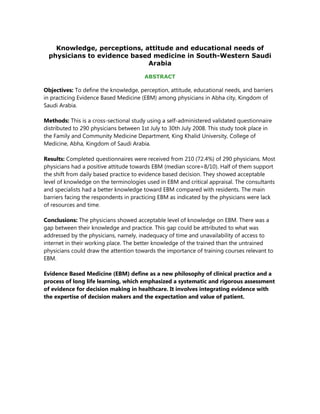 Knowledge, perceptions, attitude and educational needs of
 physicians to evidence based medicine in South-Western Saudi
                            Arabia

                                       ABSTRACT

Objectives: To define the knowledge, perception, attitude, educational needs, and barriers
in practicing Evidence Based Medicine (EBM) among physicians in Abha city, Kingdom of
Saudi Arabia.

Methods: This is a cross-sectional study using a self-administered validated questionnaire
distributed to 290 physicians between 1st July to 30th July 2008. This study took place in
the Family and Community Medicine Department, King Khalid University, College of
Medicine, Abha, Kingdom of Saudi Arabia.

Results: Completed questionnaires were received from 210 (72.4%) of 290 physicians. Most
physicians had a positive attitude towards EBM (median score=8/10). Half of them support
the shift from daily based practice to evidence based decision. They showed acceptable
level of knowledge on the terminologies used in EBM and critical appraisal. The consultants
and specialists had a better knowledge toward EBM compared with residents. The main
barriers facing the respondents in practicing EBM as indicated by the physicians were lack
of resources and time.

Conclusions: The physicians showed acceptable level of knowledge on EBM. There was a
gap between their knowledge and practice. This gap could be attributed to what was
addressed by the physicians, namely, inadequacy of time and unavailability of access to
internet in their working place. The better knowledge of the trained than the untrained
physicians could draw the attention towards the importance of training courses relevant to
EBM.

Evidence Based Medicine (EBM) define as a new philosophy of clinical practice and a
process of long life learning, which emphasized a systematic and rigorous assessment
of evidence for decision making in healthcare. It involves integrating evidence with
the expertise of decision makers and the expectation and value of patient.
 