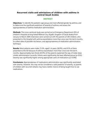Recurrent visits and admissions of children with asthma in
                        central Saudi Arabia

                                         ABSTRACT

Objectives: To identify the pediatric age group and most affected gender by asthma, and
to determine the significant predictors of severity of asthma, and assess the
appropriateness of asthma medication administration.

Methods: This cross-sectional study was carried out at Emergency Department (ED) of
children’s Hospital at King Fahad Medical City, Riyadh, Kingdom of Saudi Arabia from
January to March 2009. Interviews were carried out with the parents of 185 children, who
presented to the Hospital with asthma exacerbation more than once over the last 6 months,
to collect data of possible risk factors, and appropriateness of medication administration
technique.

Results: Most patients were males 71.9%, aged 1-6 years (58.9%), and 8.1% of them
presented to the ED because of asthma exacerbation more than once over the last 6
months. Approximately two-thirds (65.9%) of the parents explained the way of meter dose
inhaler administration correctly. Infants were significantly the least affected group (p=0.02).
Severity was significantly higher among appropriate users of medications (p=0.046).

Conclusions: Appropriateness of medications administration was significantly associated
with severity. However, this may not be considered a valid predictor of severity, as parents
of children with recurrent attacks may have a better chance of being taught how to use
medications.
 