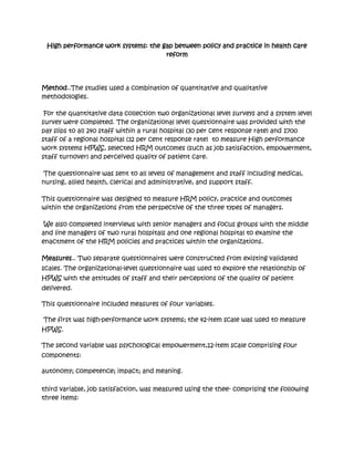 High performance work systems: the gap between policy and practice in health care
                                     reform




Method..The studies used a combination of quantitative and qualitative
methodologies.

 For the quantitative data collection two organizational level surveys and a system level
survey were completed. The organizational level questionnaire was provided with the
pay slips to all 240 staff within a rural hospital (30 per cent response rate) and 1700
staff of a regional hospital (32 per cent response rate) to measure High performance
work systems HPWS, selected HRM outcomes (such as job satisfaction, empowerment,
staff turnover) and perceived quality of patient care.

 The questionnaire was sent to all levels of management and staff including medical,
nursing, allied health, clerical and administrative, and support staff.

This questionnaire was designed to measure HRM policy, practice and outcomes
within the organizations from the perspective of the three types of managers.

 We also completed interviews with senior managers and focus groups with the middle
and line managers of two rural hospitals and one regional hospital to examine the
enactment of the HRM policies and practices within the organizations.

Measures.. Two separate questionnaires were constructed from existing validated
scales. The organizational-level questionnaire was used to explore the relationship of
HPWS with the attitudes of staff and their perceptions of the quality of patient
delivered.

This questionnaire included measures of four variables.

The first was high-performance work systems; the 42-item scale was used to measure
HPWS.

The second variable was psychological empowerment,12-item scale comprising four
components:

autonomy; competence; impact; and meaning.

third variable, job satisfaction, was measured using the thee- comprising the following
three items:
 