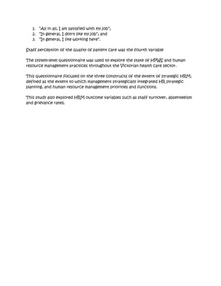 1. “All in all, I am satisfied with my job”;
   2. “In general, I don't like my job”; and
   3. “In general, I like working here”.

Staff perception of the quality of patient care was the fourth variable

The system-level questionnaire was used to explore the state of HPWS and human
resource management practices throughout the Victorian health care sector.

This questionnaire focused on the three constructs of the extent of strategic HRM,
defined as the extent to which management strategically integrated HR strategic
planning, and human resource management priorities and functions.

This study also explored HRM outcome variables such as staff turnover, absenteeism
and grievance rates.
 