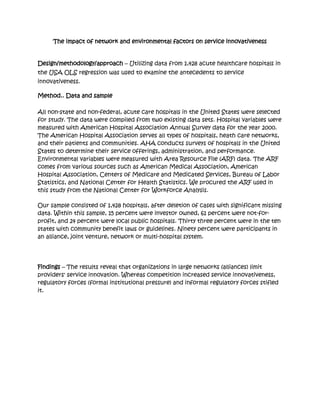 The impact of network and environmental factors on service innovativeness


Design/methodology/approach – Utilizing data from 1,428 acute healthcare hospitals in
the USA OLS regression was used to examine the antecedents to service
innovativeness.

Method.. Data and sample

All non-state and non-federal, acute care hospitals in the United States were selected
for study. The data were compiled from two existing data sets. Hospital variables were
measured with American Hospital Association Annual Survey data for the year 2000.
The American Hospital Association serves all types of hospitals, heath care networks,
and their patients and communities. AHA conducts surveys of hospitals in the United
States to determine their service offerings, administration, and performance.
Environmental variables were measured with Area Resource File (ARF) data. The ARF
comes from various sources such as American Medical Association, American
Hospital Association, Centers of Medicare and Medicated Services, Bureau of Labor
Statistics, and National Center for Health Statistics. We procured the ARF used in
this study from the National Center for Workforce Analysis.

Our sample consisted of 1,428 hospitals, after deletion of cases with significant missing
data. Within this sample, 15 percent were investor owned, 61 percent were not-for-
profit, and 24 percent were local public hospitals. Thirty three percent were in the ten
states with community benefit laws or guidelines. Ninety percent were participants in
an alliance, joint venture, network or multi-hospital system.




Findings – The results reveal that organizations in large networks (alliances) limit
providers' service innovation. Whereas competition increased service innovativeness,
regulatory forces (formal institutional pressure) and informal regulatory forces stifled
it.
 