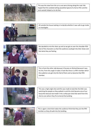 This was the view from the car as we were driving along the road. We
hoped that this isolated setting would be typical of a horror film and the
eerie woods helped us to do that.




All outside the house looking in to decide whether it was safe to go inside
to investigate.




We decided to mix the shots up and so we got an over the shoulder POV
shot of the characters so that the audience could get into their shoes and
feel what they are feeling.




This is from the other side because it focuses on Richard because it was
his line, from this angle it makes it look like there is a fifth member which
the audience can get into the feel of them and so become that fifth
member.




This was a high angle shot and this was made to look like the killer was
watching the people as they walked in and this shot became one of our
favourites because we made it into a whip-pan shot that went from this
shot to one where they first entered the building




This is again a shot that makes the audience think that they are the fifth
member as they all walk into the building.
 