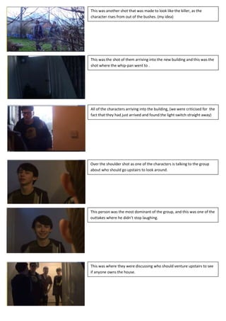 This was another shot that was made to look like the killer, as the
character rises from out of the bushes. (my idea)




This was the shot of them arriving into the new building and this was the
shot where the whip-pan went to .




All of the characters arriving into the building, (we were criticised for the
fact that they had just arrived and found the light switch straight away)




Over the shoulder shot as one of the characters is talking to the group
about who should go upstairs to look around.
 All of the characters arriving into the building, (we were criticised for the
 fact that they had just arrived and found the light switch straight away)




This person was the most dominant of the group, and this was one of the
outtakes where he didn’t stop laughing.




This was where they were discussing who should venture upstairs to see
if anyone owns the house.
 