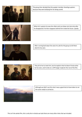 The group then decided that the weaker member should go upstairs
                                           because they were bullying him for being scared.
                                       .




                                            When he’s upstairs he sees the villain and runs down stirs but only after
                                            he disappeared. He then reappears behind him inside the house. spooky




                                             After running back down the stairs he calls for the group to tell them
                                             what he has seen.




                                             They all arrive to meet him, but he explains that he doesn’t know what
                                             he has seen, and it ends on a cliff hanger ready for the rest of the film.




                                              Although we didn’t use this shot it was a good shot to have taken to set
                                              the scene ready to carried on.




This isn’t the whole film, this is only the re-shoots we took there are many other shots that we included.
 