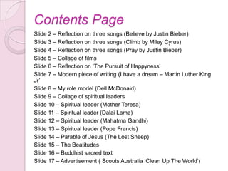 Contents Page
Slide 2 – Reflection on three songs (Believe by Justin Bieber)
Slide 3 – Reflection on three songs (Climb by Miley Cyrus)
Slide 4 – Reflection on three songs (Pray by Justin Bieber)
Slide 5 – Collage of films
Slide 6 – Reflection on „The Pursuit of Happyness‟
Slide 7 – Modern piece of writing (I have a dream – Martin Luther King
Jr‟
Slide 8 – My role model (Dell McDonald)
Slide 9 – Collage of spiritual leaders
Slide 10 – Spiritual leader (Mother Teresa)
Slide 11 – Spiritual leader (Dalai Lama)
Slide 12 – Spiritual leader (Mahatma Gandhi)
Slide 13 – Spiritual leader (Pope Francis)
Slide 14 – Parable of Jesus (The Lost Sheep)
Slide 15 – The Beatitudes
Slide 16 – Buddhist sacred text
Slide 17 – Advertisement ( Scouts Australia „Clean Up The World‟)
 